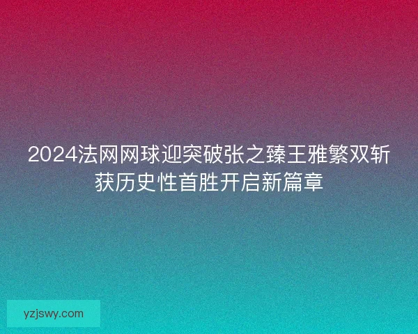 2024法网网球迎突破张之臻王雅繁双斩获历史性首胜开启新篇章