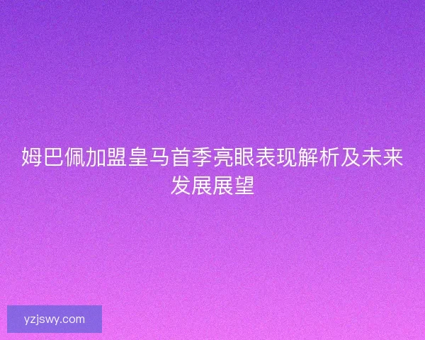 姆巴佩加盟皇马首季亮眼表现解析及未来发展展望