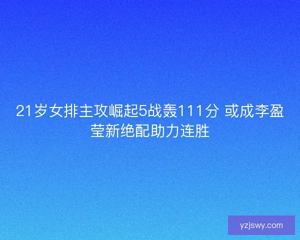 21岁女排主攻崛起5战轰111分 或成李盈莹新绝配助力连胜