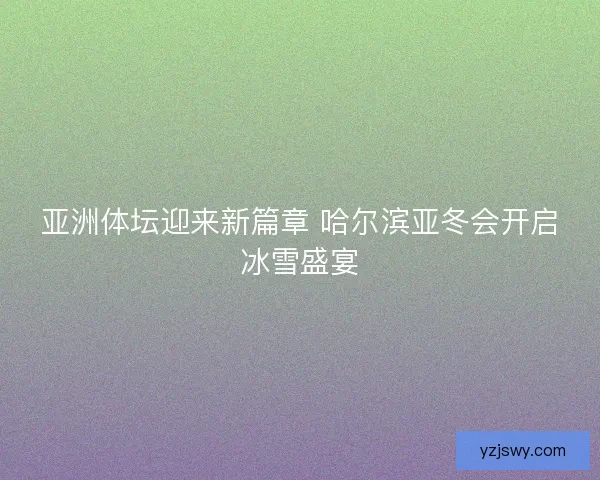亚洲体坛迎来新篇章 哈尔滨亚冬会开启冰雪盛宴
