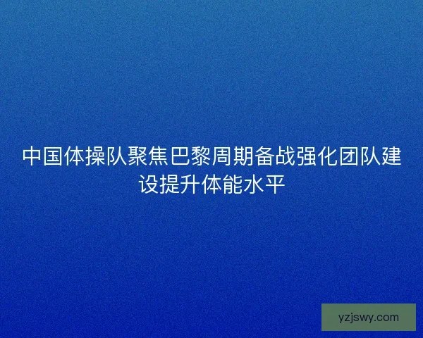 中国体操队聚焦巴黎周期备战强化团队建设提升体能水平