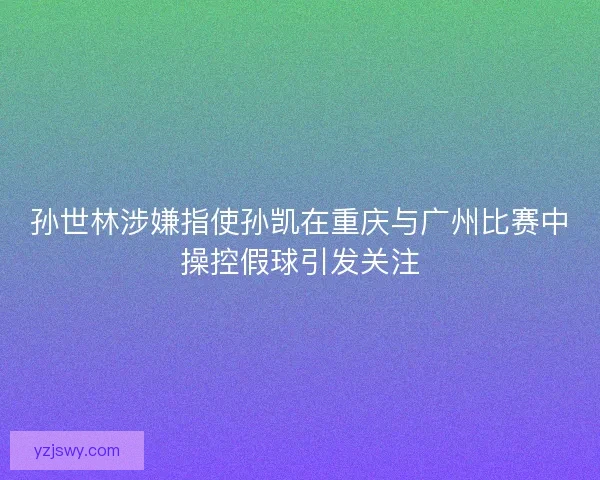 孙世林涉嫌指使孙凯在重庆与广州比赛中操控假球引发关注