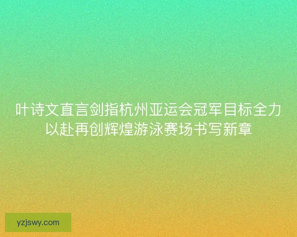叶诗文直言剑指杭州亚运会冠军目标全力以赴再创辉煌游泳赛场书写新章