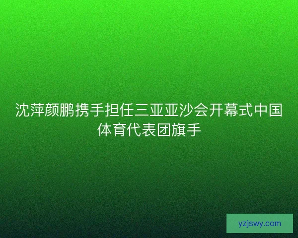 沈萍颜鹏携手担任三亚亚沙会开幕式中国体育代表团旗手