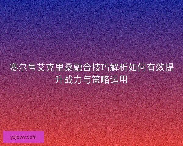 赛尔号艾克里桑融合技巧解析如何有效提升战力与策略运用