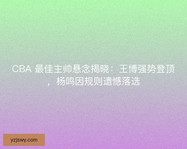 CBA 最佳主帅悬念揭晓：王博强势登顶，杨鸣因规则遗憾落选