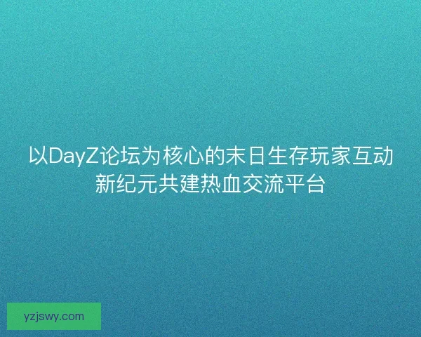 以DayZ论坛为核心的末日生存玩家互动新纪元共建热血交流平台