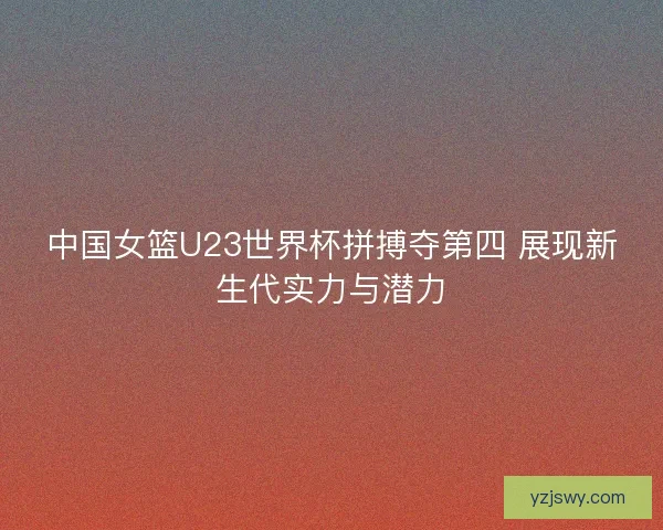 中国女篮U23世界杯拼搏夺第四 展现新生代实力与潜力