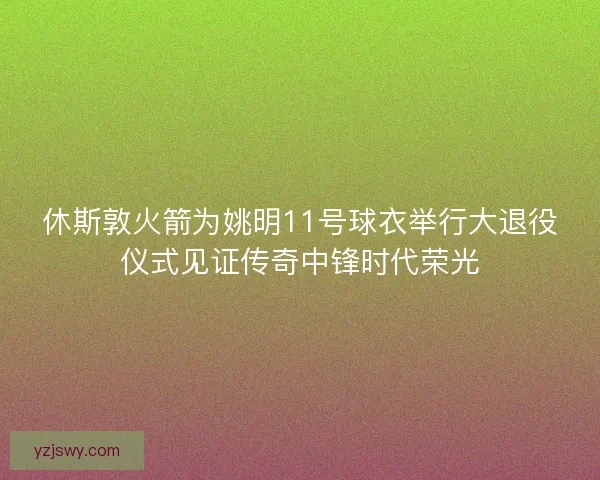 休斯敦火箭为姚明11号球衣举行大退役仪式见证传奇中锋时代荣光