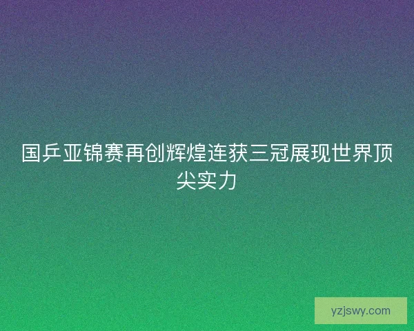 国乒亚锦赛再创辉煌连获三冠展现世界顶尖实力